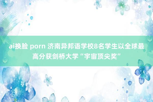ai换脸 porn 济南异邦语学校8名学生以全球最高分获剑桥大学“宇宙顶尖奖”