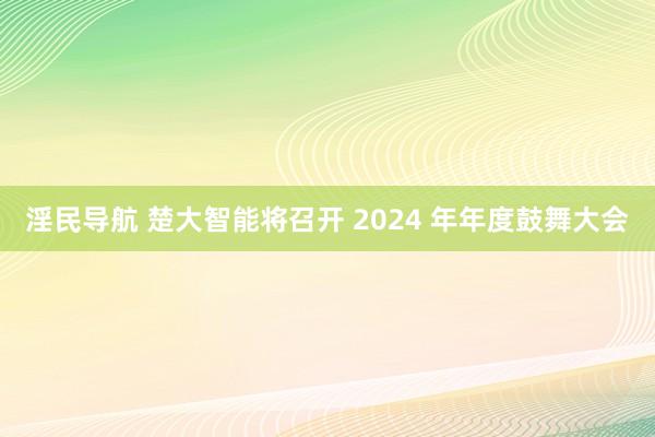淫民导航 楚大智能将召开 2024 年年度鼓舞大会