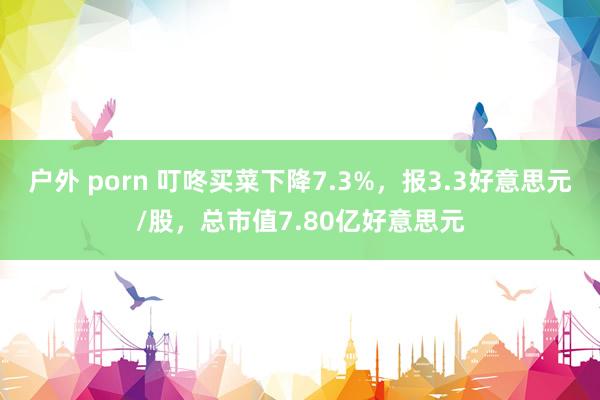 户外 porn 叮咚买菜下降7.3%，报3.3好意思元/股，总市值7.80亿好意思元