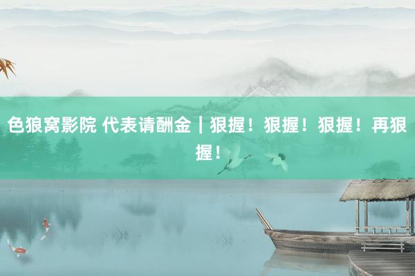 色狼窝影院 代表请酬金｜狠握！狠握！狠握！再狠握！