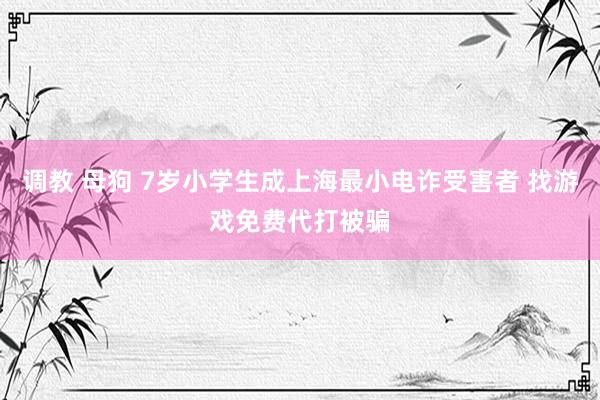 调教 母狗 7岁小学生成上海最小电诈受害者 找游戏免费代打被骗