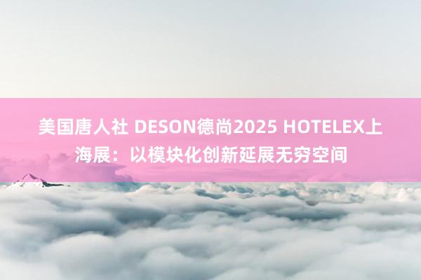 美国唐人社 DESON德尚2025 HOTELEX上海展：以模块化创新延展无穷空间
