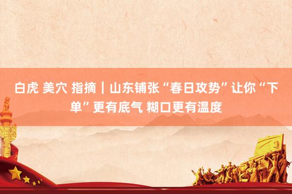 白虎 美穴 指摘｜山东铺张“春日攻势”让你“下单”更有底气 糊口更有温度