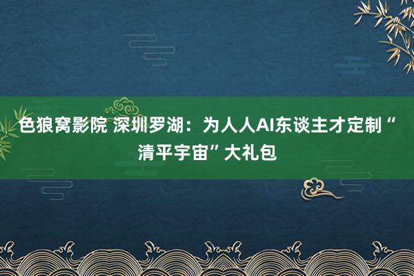 色狼窝影院 深圳罗湖：为人人AI东谈主才定制“清平宇宙”大礼包