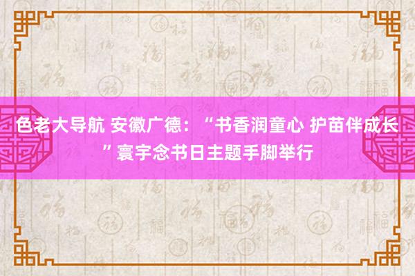 色老大导航 安徽广德：“书香润童心 护苗伴成长”寰宇念书日主题手脚举行