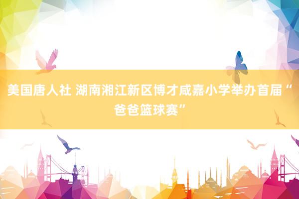 美国唐人社 湖南湘江新区博才咸嘉小学举办首届“爸爸篮球赛”