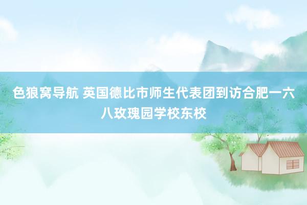 色狼窝导航 英国德比市师生代表团到访合肥一六八玫瑰园学校东校