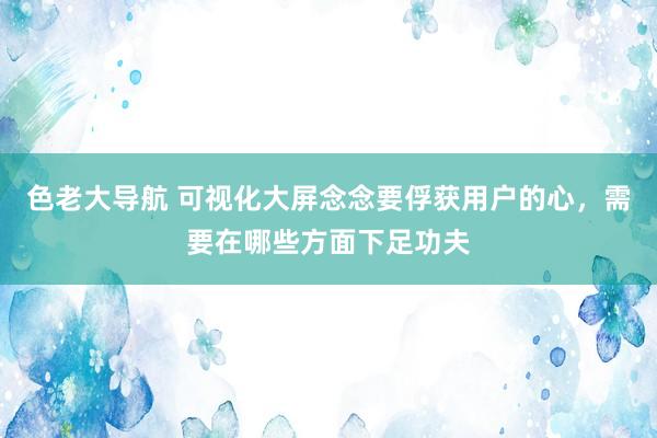 色老大导航 可视化大屏念念要俘获用户的心，需要在哪些方面下足功夫