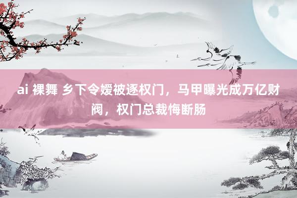 ai 裸舞 乡下令嫒被逐权门，马甲曝光成万亿财阀，权门总裁悔断肠