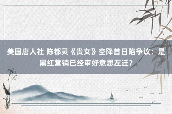 美国唐人社 陈都灵《贵女》空降首日陷争议：是黑红营销已经审好意思左迁？