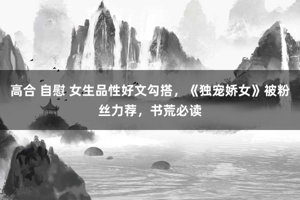 高合 自慰 女生品性好文勾搭，《独宠娇女》被粉丝力荐，书荒必读