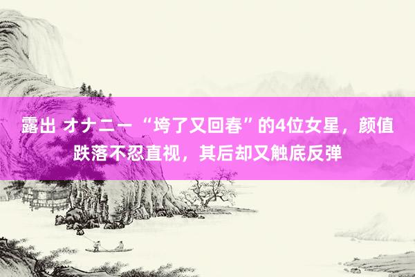 露出 オナニー “垮了又回春”的4位女星，颜值跌落不忍直视，其后却又触底反弹