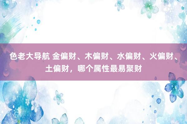 色老大导航 金偏财、木偏财、水偏财、火偏财、土偏财，哪个属性最易聚财