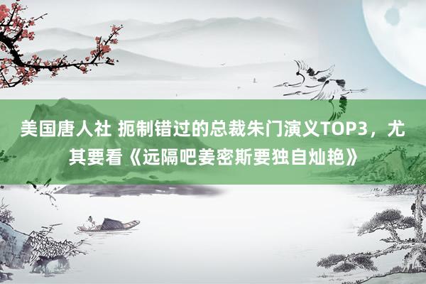 美国唐人社 扼制错过的总裁朱门演义TOP3，尤其要看《远隔吧姜密斯要独自灿艳》