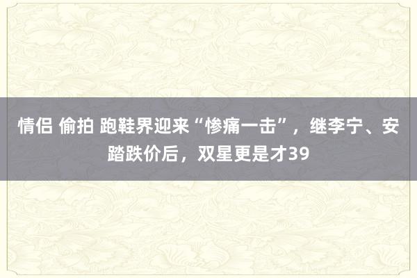 情侣 偷拍 跑鞋界迎来“惨痛一击”，继李宁、安踏跌价后，双星更是才39
