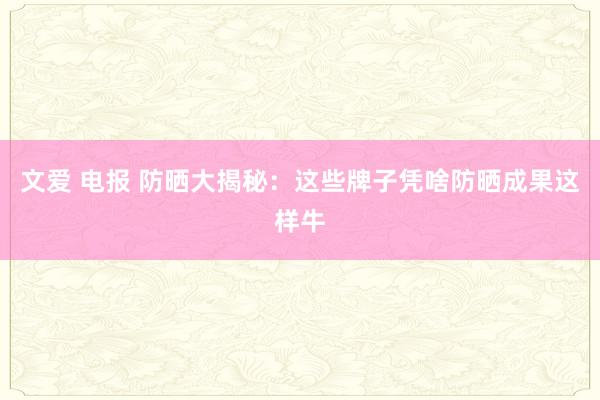 文爱 电报 防晒大揭秘：这些牌子凭啥防晒成果这样牛