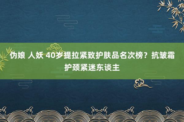 伪娘 人妖 40岁提拉紧致护肤品名次榜？抗皱霜护颈紧迷东谈主