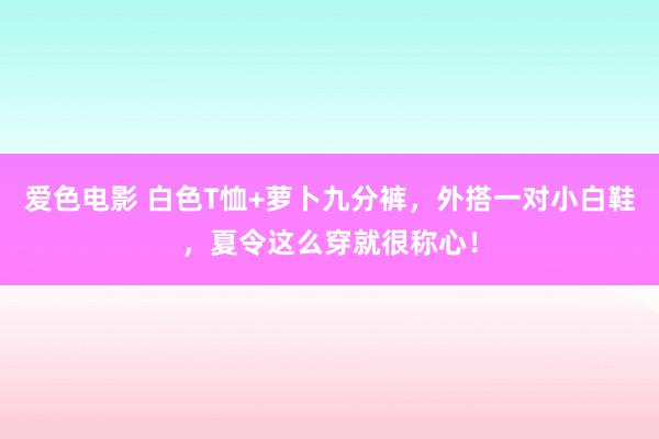 爱色电影 白色T恤+萝卜九分裤，外搭一对小白鞋，夏令这么穿就很称心！