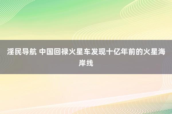 淫民导航 中国回禄火星车发现十亿年前的火星海岸线