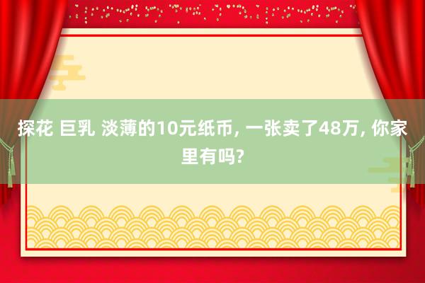 探花 巨乳 淡薄的10元纸币， 一张卖了48万， 你家里有吗?