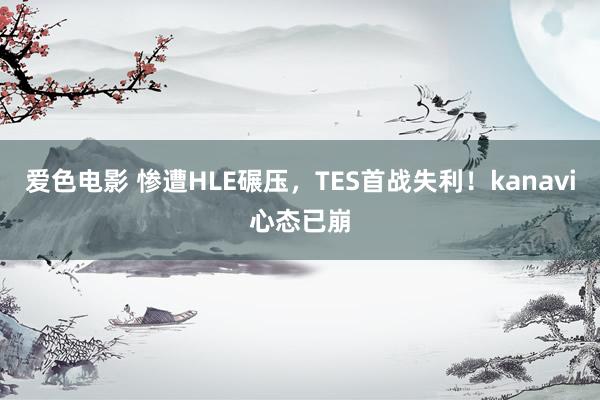 爱色电影 惨遭HLE碾压，TES首战失利！kanavi心态已崩
