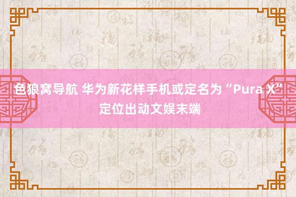 色狼窝导航 华为新花样手机或定名为“Pura X” 定位出动文娱末端