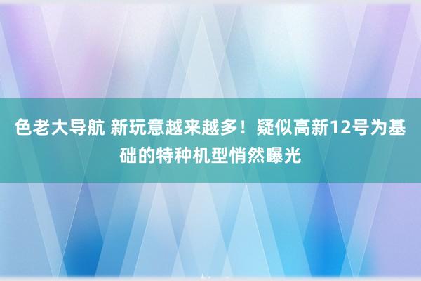 色老大导航 新玩意越来越多！疑似高新12号为基础的特种机型悄然曝光