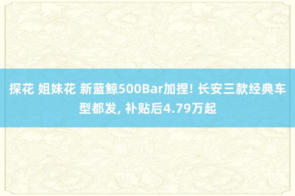 探花 姐妹花 新蓝鲸500Bar加捏! 长安三款经典车型都发， 补贴后4.79万起