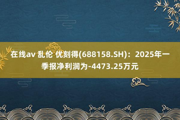 在线av 乱伦 优刻得(688158.SH)：2025年一季报净利润为-4473.25万元