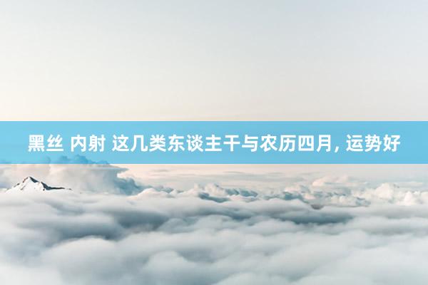 黑丝 内射 这几类东谈主干与农历四月， 运势好