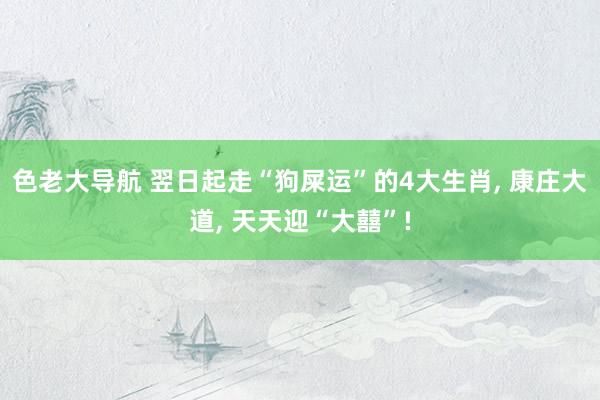 色老大导航 翌日起走“狗屎运”的4大生肖， 康庄大道， 天天迎“大囍”!