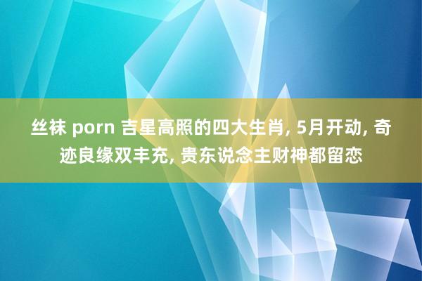 丝袜 porn 吉星高照的四大生肖， 5月开动， 奇迹良缘双丰充， 贵东说念主财神都留恋
