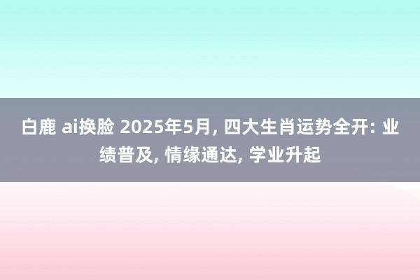 白鹿 ai换脸 2025年5月， 四大生肖运势全开: 业绩普及， 情缘通达， 学业升起