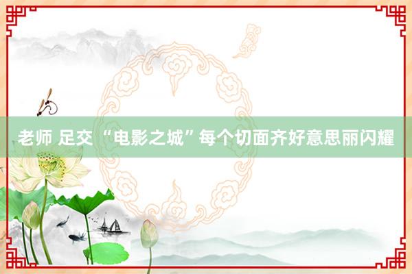 老师 足交 “电影之城”每个切面齐好意思丽闪耀