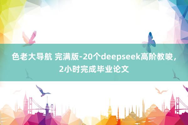 色老大导航 完满版-20个deepseek高阶教唆，2小时完成毕业论文