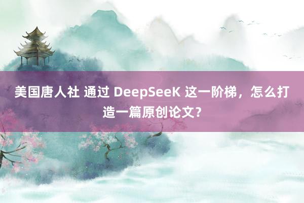 美国唐人社 通过 DeepSeeK 这一阶梯，怎么打造一篇原创论文？