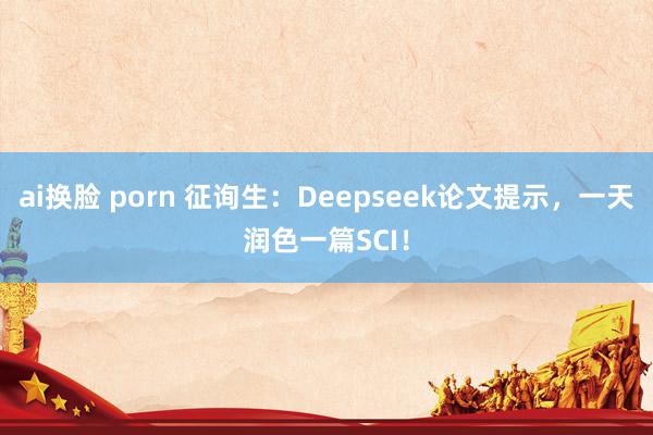 ai换脸 porn 征询生：Deepseek论文提示，一天润色一篇SCI！