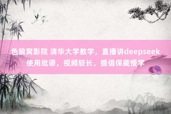 色狼窝影院 清华大学教学，直播讲deepseek使用纰谬，视频较长，提倡保藏慢学