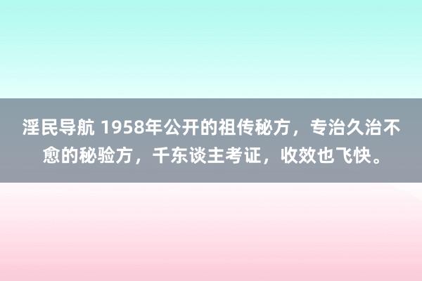 淫民导航 1958年公开的祖传秘方，专治久治不愈的秘验方，千东谈主考证，收效也飞快。