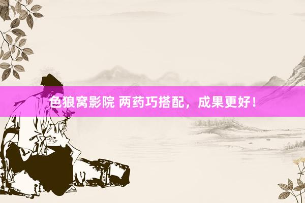 色狼窝影院 两药巧搭配,成果更好!