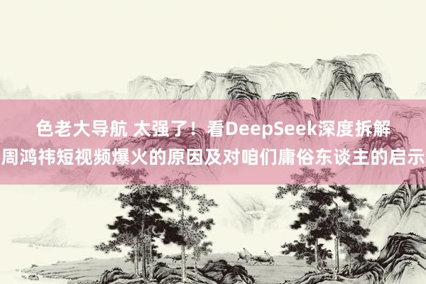 色老大导航 太强了！看DeepSeek深度拆解周鸿祎短视频爆火的原因及对咱们庸俗东谈主的启示