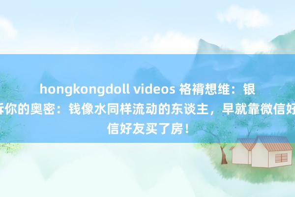 hongkongdoll videos 袼褙想维：银行不会告诉你的奥密：钱像水同样流动的东谈主，早就靠微信好友买了房！