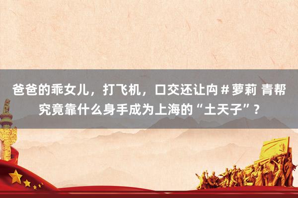 爸爸的乖女儿,打飞机,口交还让禸#萝莉 青帮究竟靠什么身手成为上海的“土天子”?