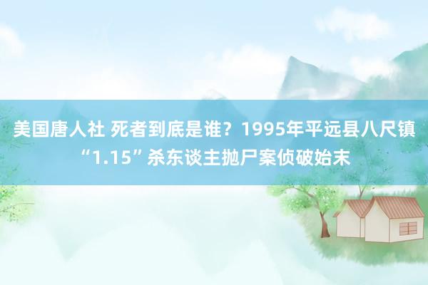 美国唐人社 死者到底是谁？1995年平远县八尺镇“1.15”杀东谈主抛尸案侦破始末