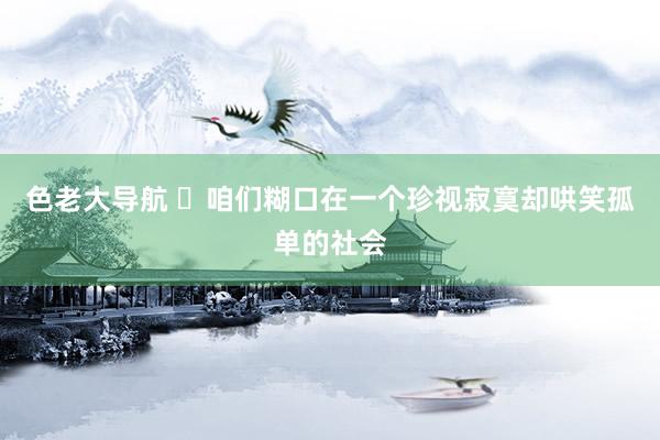色老大导航 ​咱们糊口在一个珍视寂寞却哄笑孤单的社会