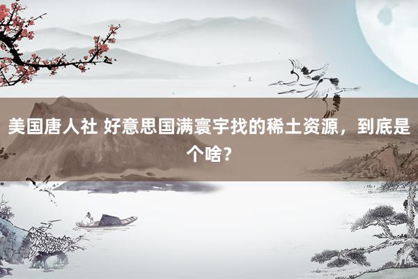 美国唐人社 好意思国满寰宇找的稀土资源，到底是个啥？
