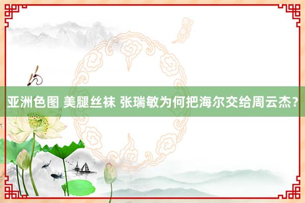 亚洲色图 美腿丝袜 张瑞敏为何把海尔交给周云杰？