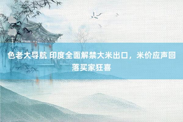 色老大导航 印度全面解禁大米出口，米价应声回落买家狂喜